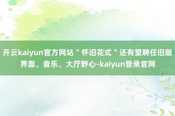開云kaiyun官方網站＂懷舊花式＂還有望聘任舊版界面、音樂、大廳野心-kaiyun登錄官網