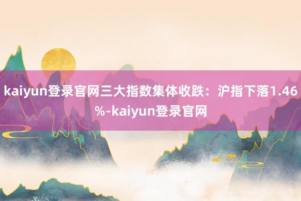 kaiyun登錄官網三大指數集體收跌：滬指下落1.46%-kaiyun登錄官網