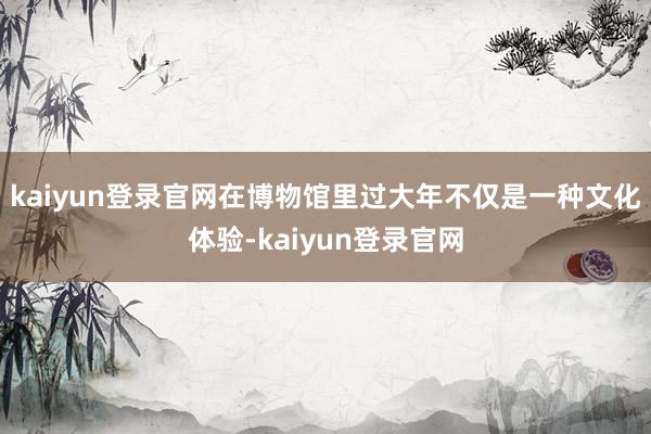 kaiyun登錄官網(wǎng)在博物館里過大年不僅是一種文化體驗-kaiyun登錄官網(wǎng)