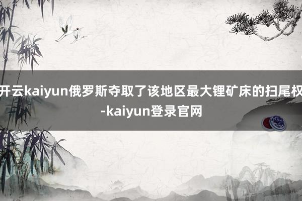 開云kaiyun俄羅斯奪取了該地區(qū)最大鋰礦床的掃尾權-kaiyun登錄官網