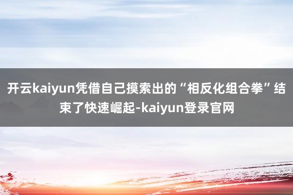 開云kaiyun憑借自己摸索出的“相反化組合拳”結束了快速崛起-kaiyun登錄官網