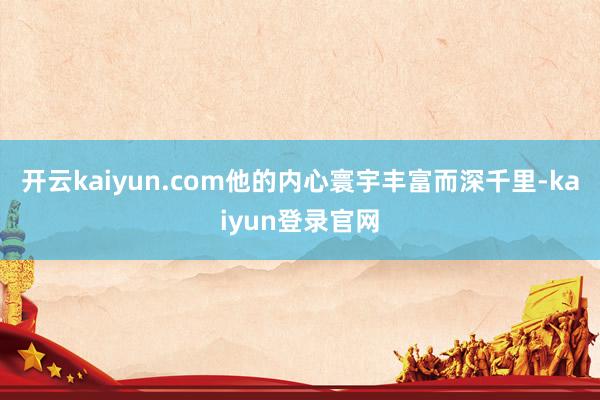 開(kāi)云kaiyun.com他的內(nèi)心寰宇豐富而深千里-kaiyun登錄官網(wǎng)
