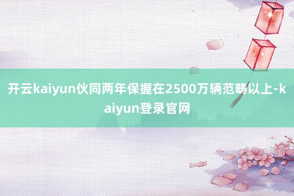 開云kaiyun伙同兩年保握在2500萬輛范疇以上-kaiyun登錄官網
