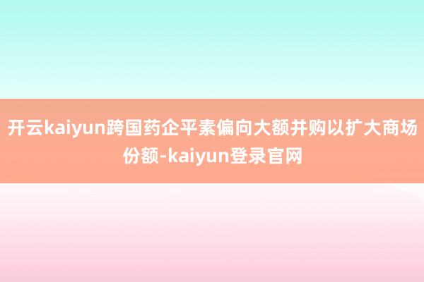 開云kaiyun跨國藥企平素偏向大額并購以擴大商場份額-kaiyun登錄官網