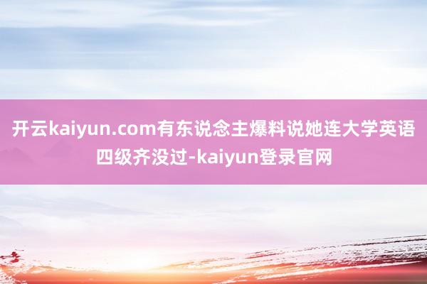 開云kaiyun.com有東說念主爆料說她連大學英語四級齊沒過-kaiyun登錄官網