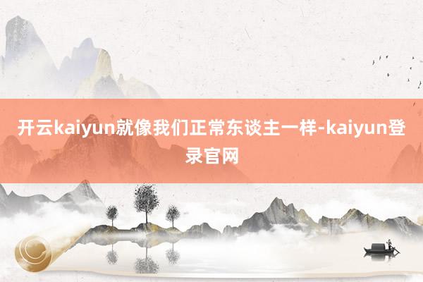 開云kaiyun就像我們正常東談主一樣-kaiyun登錄官網
