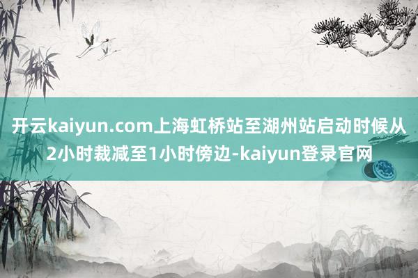 開云kaiyun.com上海虹橋站至湖州站啟動時候從2小時裁減至1小時傍邊-kaiyun登錄官網
