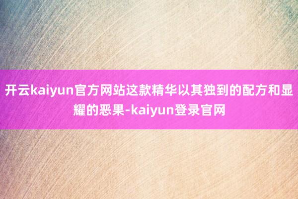 開云kaiyun官方網站這款精華以其獨到的配方和顯耀的惡果-kaiyun登錄官網