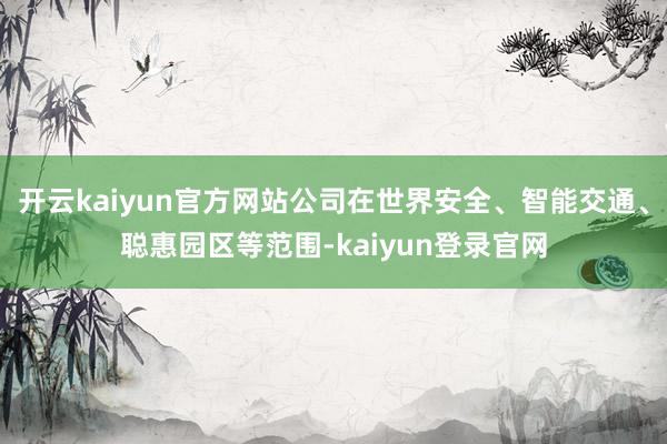 開云kaiyun官方網(wǎng)站公司在世界安全、智能交通、聰惠園區(qū)等范圍-kaiyun登錄官網(wǎng)