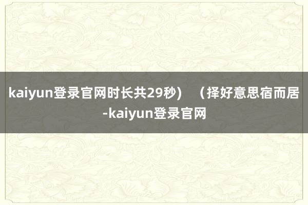 kaiyun登錄官網時長共29秒)   （擇好意思宿而居-kaiyun登錄官網