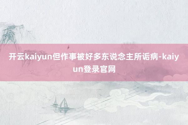 開云kaiyun但作事被好多東說念主所詬病-kaiyun登錄官網