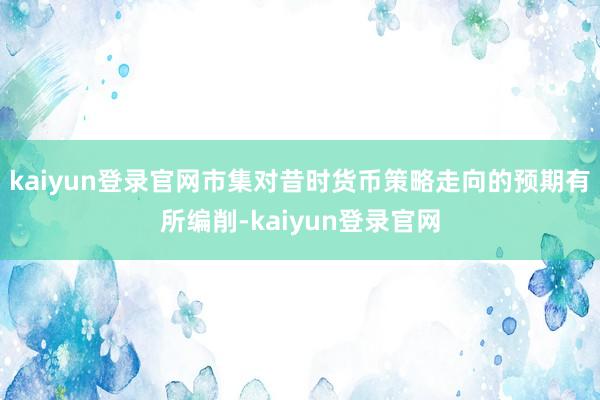 kaiyun登錄官網市集對昔時貨幣策略走向的預期有所編削-kaiyun登錄官網