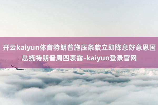 開云kaiyun體育特朗普施壓條款立即降息好意思國總統特朗普周四表露-kaiyun登錄官網