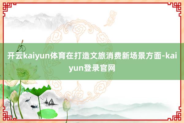 開(kāi)云kaiyun體育在打造文旅消費(fèi)新場(chǎng)景方面-kaiyun登錄官網(wǎng)