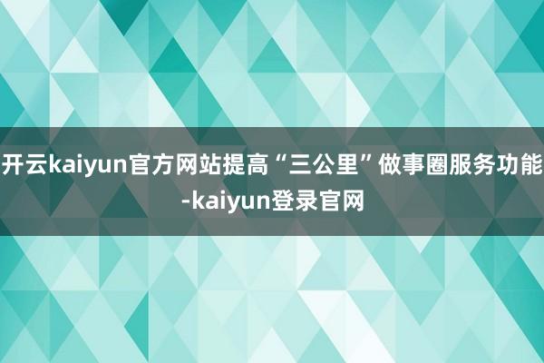 開云kaiyun官方網站提高“三公里”做事圈服務功能-kaiyun登錄官網