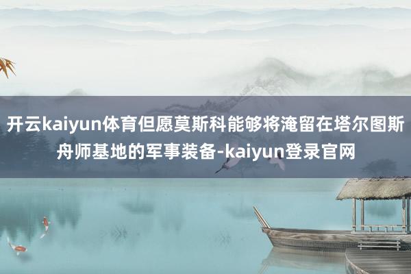 開云kaiyun體育但愿莫斯科能夠將淹留在塔爾圖斯舟師基地的軍事裝備-kaiyun登錄官網