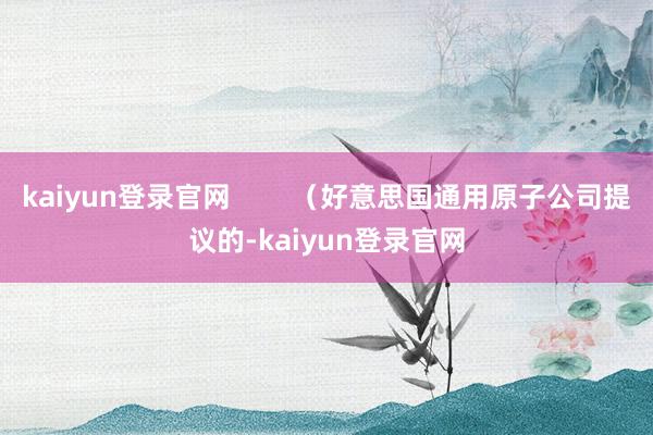 kaiyun登錄官網        （好意思國通用原子公司提議的-kaiyun登錄官網