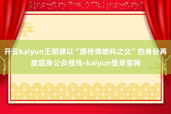 開云kaiyun王明健以“原槍彈燃料之父”的身份再度現身公眾視線-kaiyun登錄官網