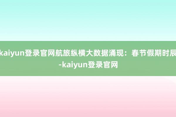 kaiyun登錄官網(wǎng)航旅縱橫大數(shù)據(jù)涌現(xiàn)：春節(jié)假期時(shí)辰-kaiyun登錄官網(wǎng)