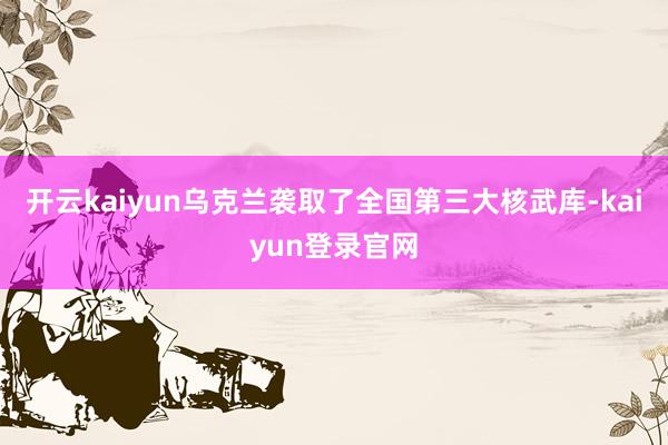 開云kaiyun烏克蘭襲取了全國(guó)第三大核武庫(kù)-kaiyun登錄官網(wǎng)