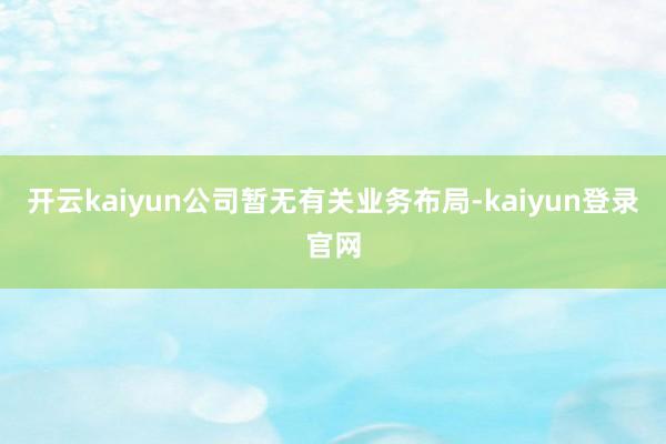 開云kaiyun公司暫無有關業務布局-kaiyun登錄官網
