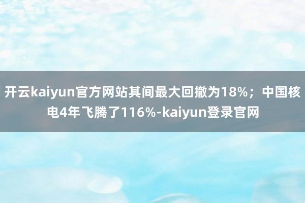 開云kaiyun官方網站其間最大回撤為18%；中國核電4年飛騰了116%-kaiyun登錄官網