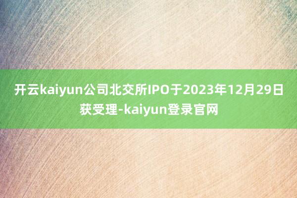 開云kaiyun公司北交所IPO于2023年12月29日獲受理-kaiyun登錄官網