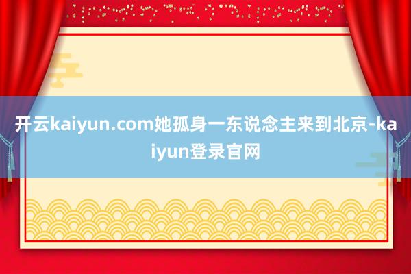 開云kaiyun.com她孤身一東說念主來到北京-kaiyun登錄官網(wǎng)