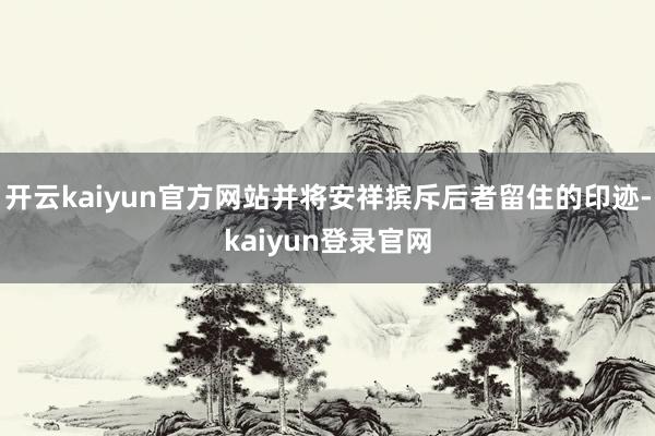 開云kaiyun官方網站并將安祥擯斥后者留住的印跡-kaiyun登錄官網