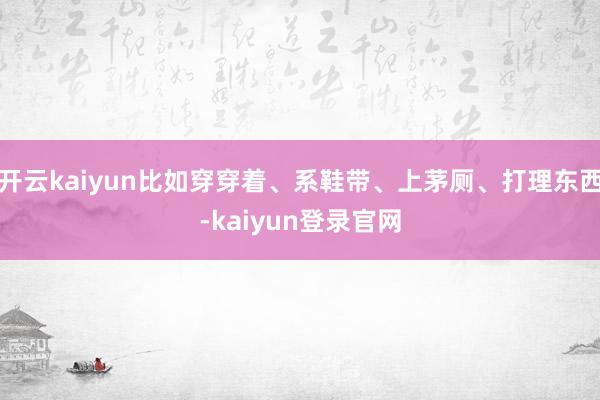 開云kaiyun比如穿穿著、系鞋帶、上茅廁、打理東西-kaiyun登錄官網