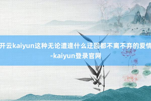 開云kaiyun這種無論遭逢什么迂回都不離不棄的愛情-kaiyun登錄官網