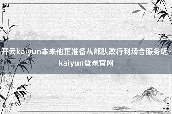 開云kaiyun本來他正準(zhǔn)備從部隊(duì)改行到場(chǎng)合服務(wù)呢-kaiyun登錄官網(wǎng)