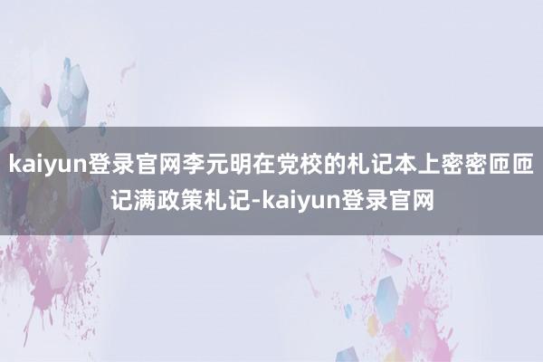 kaiyun登錄官網李元明在黨校的札記本上密密匝匝記滿政策札記-kaiyun登錄官網