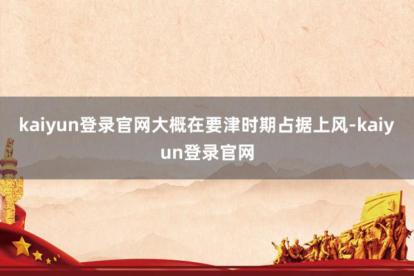 kaiyun登錄官網大概在要津時期占據上風-kaiyun登錄官網