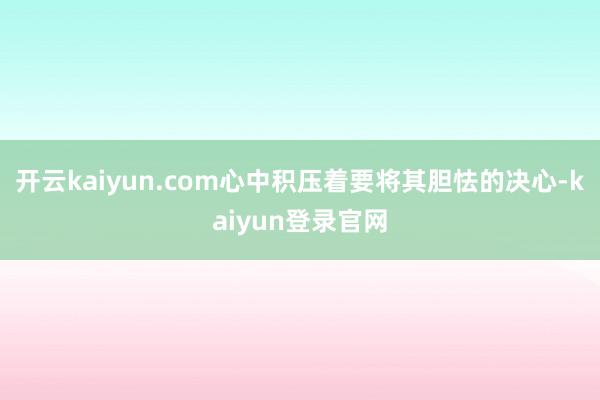 開云kaiyun.com心中積壓著要將其膽怯的決心-kaiyun登錄官網