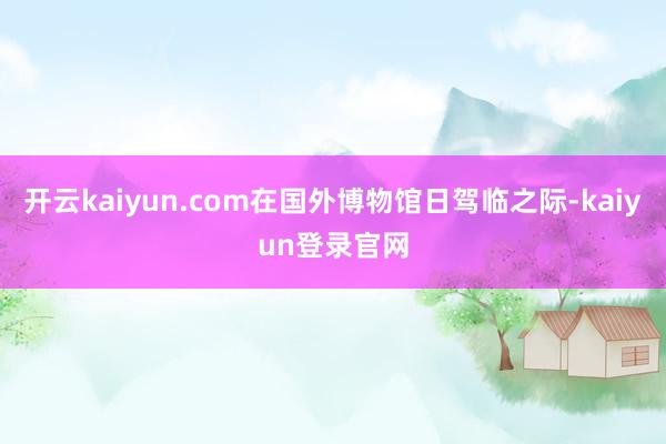 開云kaiyun.com在國外博物館日駕臨之際-kaiyun登錄官網