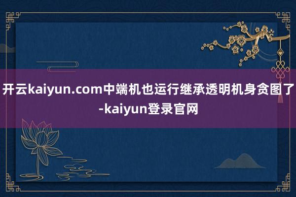 開(kāi)云kaiyun.com中端機(jī)也運(yùn)行繼承透明機(jī)身貪圖了-kaiyun登錄官網(wǎng)