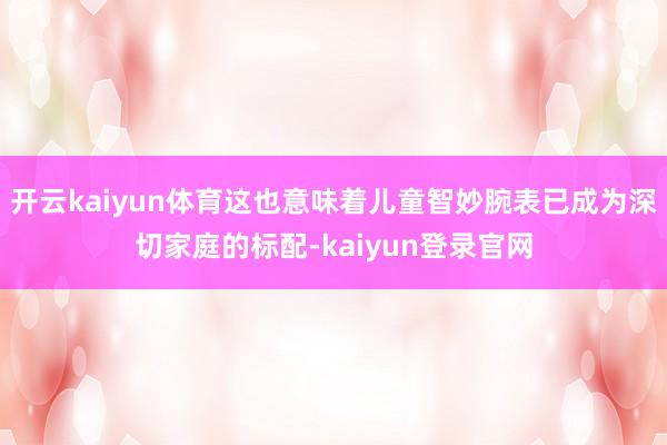 開云kaiyun體育這也意味著兒童智妙腕表已成為深切家庭的標配-kaiyun登錄官網