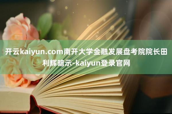 開云kaiyun.com　　南開大學金融發展盤考院院長田利輝暗示-kaiyun登錄官網