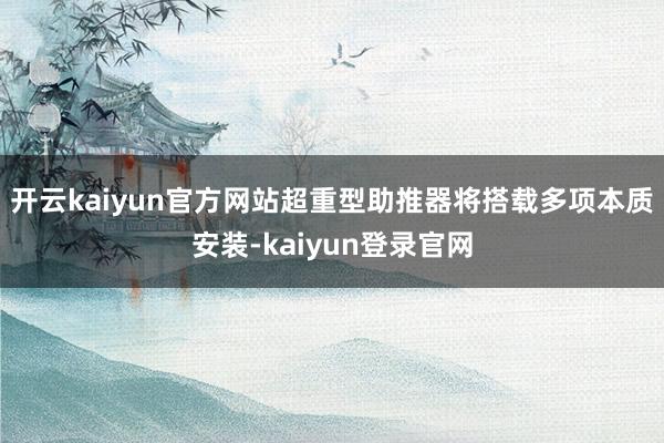 開云kaiyun官方網站超重型助推器將搭載多項本質安裝-kaiyun登錄官網