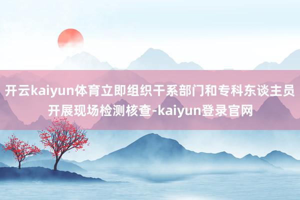 開云kaiyun體育立即組織干系部門和專科東談主員開展現場檢測核查-kaiyun登錄官網
