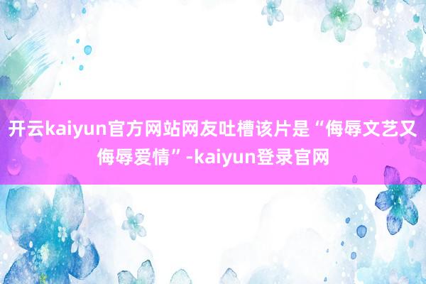 開云kaiyun官方網站網友吐槽該片是“侮辱文藝又侮辱愛情”-kaiyun登錄官網