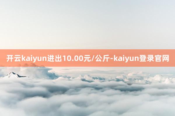 開(kāi)云kaiyun進(jìn)出10.00元/公斤-kaiyun登錄官網(wǎng)