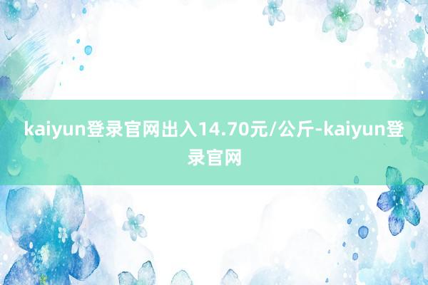 kaiyun登錄官網出入14.70元/公斤-kaiyun登錄官網