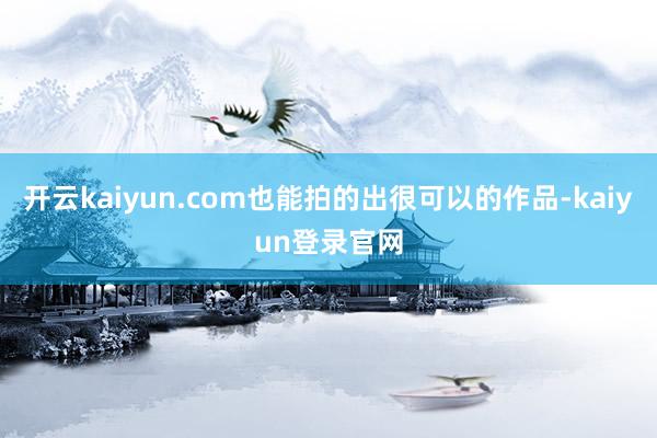 開云kaiyun.com也能拍的出很可以的作品-kaiyun登錄官網